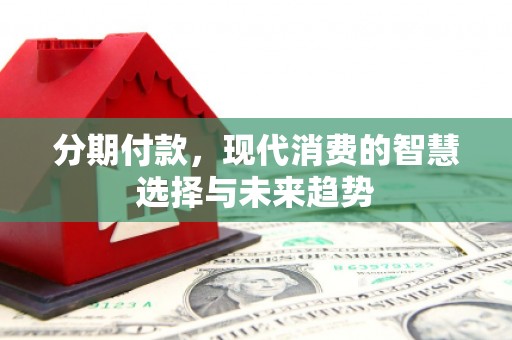 麻涌分期付款，现代消费的智慧选择与未来趋势